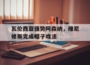 九游体育APP下载-包含瓦伦西亚强势阿森纳，维尼修斯完成帽子戏法的词条